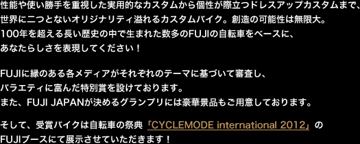 性能や使い勝手を重視した実用的なカスタムから個性が際立つドレスアップカスタムまで、世界に二つとないオリジナリティ溢れるカスタムバイク。創造の可能性は無限大。100年を超える長い歴史の中で生まれた数多のFUJIの自転車をベースに、
あなたらしさを表現してください!