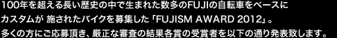 100年を超える長い歴史の中で生まれた数多のFUJIの自転車をベースに カスタムが 施されたバイクを募集した「FUJISM AWARD 2012」。 多くの方にご応募頂き、厳正な審査の結果各賞の受賞者を以下の通り発表致します。